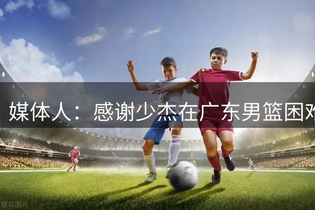 媒体人：感谢少杰在广东男篮困难时驰援球队 大家会记得你的贡献